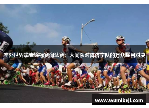 室外世界攀岩锦标赛淘汰赛：大同队对阵济宁队的万众瞩目对决